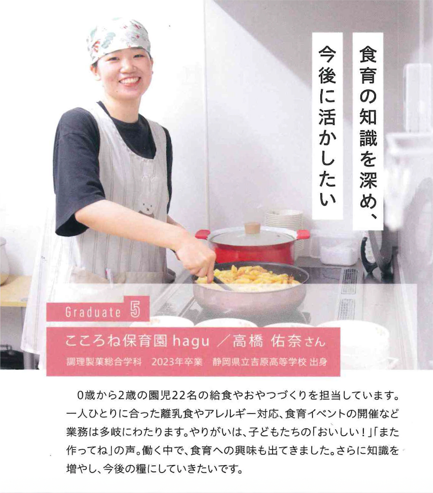 食育の知識を深め、今後の活動に活かしたい Graduate こころね保育園hagu/高橋佑奈 調理製菓総合学科 2023年卒業 静岡県立吉原高等学校出身 0歳から2歳の園児22名の給食やおやつづくりを担当しています。一人ひとりに合った離乳食やアレルギー対応、食育イベントの開催など業務は多岐にわたります。やりがいは、子どもたちの「おいしい!」「また作ってね」の声。働く中で、食育への興味も出てきました。さらに知識を増やし、今後の糧にしていきたいです。
